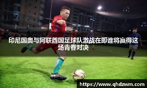 印尼国奥与阿联酋国足球队激战在即谁将赢得这场青春对决